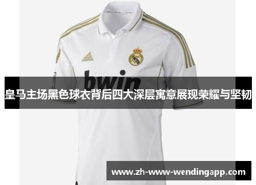 皇马主场黑色球衣背后四大深层寓意展现荣耀与坚韧