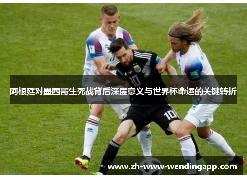 阿根廷对墨西哥生死战背后深层意义与世界杯命运的关键转折