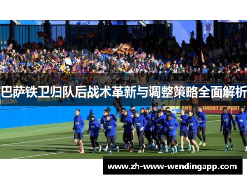巴萨铁卫归队后战术革新与调整策略全面解析