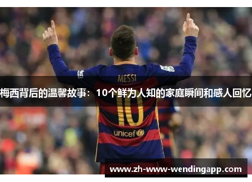 梅西背后的温馨故事：10个鲜为人知的家庭瞬间和感人回忆