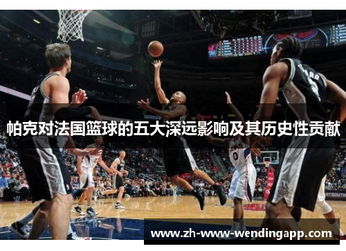 帕克对法国篮球的五大深远影响及其历史性贡献 帕克对法国篮球的五大深远影响及其历史性贡献