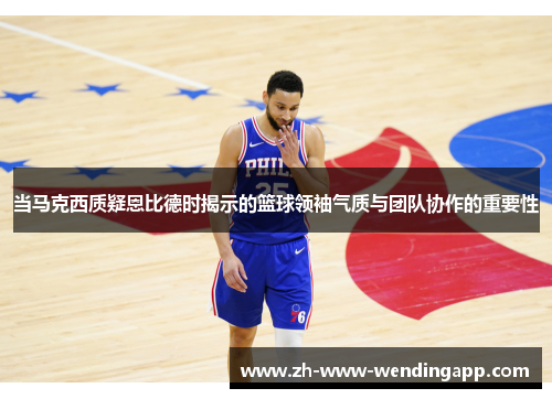 当马克西质疑恩比德时揭示的篮球领袖气质与团队协作的重要性 当马克西质疑恩比德时揭示的篮球领袖气质与团队协作的重要性