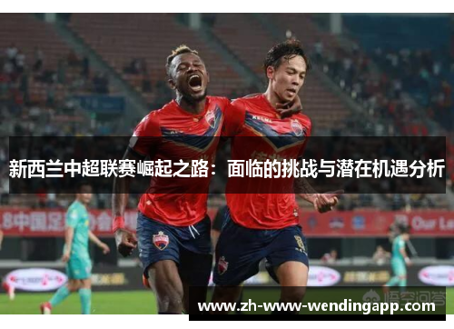 新西兰中超联赛崛起之路:面临的挑战与潜在机遇分析 新西兰中超联赛崛起之路:面临的挑战与潜在机遇分析