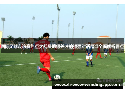 国际足球友谊赛焦点之战最值得关注的强强对话是谁全面解析看点 国际足球友谊赛焦点之战最值得关注的强强对话是谁全面解析看点