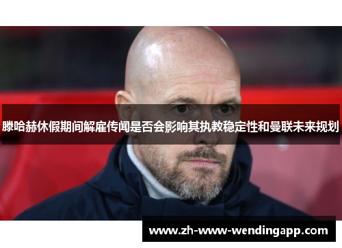 滕哈赫休假期间解雇传闻是否会影响其执教稳定性和曼联未来规划