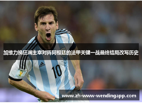 加维力挽狂澜主宰对阵阿根廷的法甲关键一战最终结局改写历史 加维力挽狂澜主宰对阵阿根廷的法甲关键一战最终结局改写历史