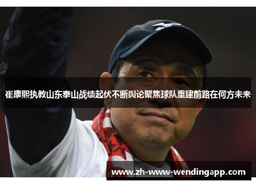 崔康熙执教山东泰山战绩起伏不断舆论聚焦球队重建前路在何方未来 崔康熙执教山东泰山战绩起伏不断舆论聚焦球队重建前路在何方未来