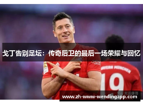 戈丁告别足坛:传奇后卫的最后一场荣耀与回忆 戈丁告别足坛:传奇后卫的最后一场荣耀与回忆